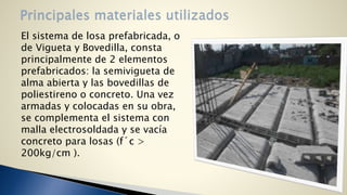 El sistema de losa prefabricada, o 
de Vigueta y Bovedilla, consta 
principalmente de 2 elementos 
prefabricados: la semivigueta de 
alma abierta y las bovedillas de 
poliestireno o concreto. Una vez 
armadas y colocadas en su obra, 
se complementa el sistema con 
malla electrosoldada y se vacía 
concreto para losas (f´c > 
200kg/cm ). 
 