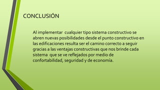 CONCLUSIÓN 
Al implementar cualquier tipo sistema constructivo se 
abren nuevas posibilidades desde el punto constructivo en 
las edificaciones resulta ser el camino correcto a seguir 
gracias a las ventajas constructivas que nos brinde cada 
sistema que se ve reflejados por medio de 
confortabilidad, seguridad y de economía. 
 