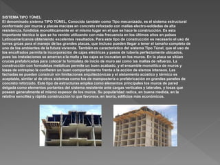 SISTEMA TIPO TÚNEL
El denominado sistema TIPO TÚNEL, Conocido también como Tipo mecanizado, es el sistema estructural
conformado por muros y placas macizas en concreto reforzado con mallas electro-soldadas de alta
resistencia, fundidos monolíticamente en el mismo lugar en el que se hace la construcción. Es esta
importante técnica la que se ha venido utilizando con más frecuencia en los últimos años en países
Latinoamericanos obteniendo excelentes resultados. Para este tipo de construcción es necesario el uso de
torres grúas para el manejo de las grandes placas, que incluso pueden llegar a tener el tamaño completo de
uno de los ambientes de la futura vivienda. También es característico del sistema Tipo Túnel, que el uso de
los encofrados permita la incorporación de cajas eléctricas y pasos de tubería perfectamente ubicados,
pues las instalaciones se amarran a la malla y las cajas se incrustan en los muros. En la placa se sitúan
cruces prefabricadas para colocar la formaleta de inicio de muro así como las mallas de refuerzo. La
construcción con formaletas metálicas permite un buen acabado, y el ensamble monolítico de muros y
losas de entrepiso le confieren un buen comportamiento frente a la acción de sismos intensos. Las
fachadas se pueden construir sin limitaciones arquitectónicas y el aislamiento acústico y térmico es
aceptable, similar al de otros sistemas como los de mampostería o prefabricación en grandes paneles de
concreto reforzado. Este tipo de estructuras emplea como elementos principales los muros de pared
delgada como elementos portantes del sistema resistente ante cargas verticales y laterales, y losas que
poseen generalmente el mismo espesor de los muros. Su popularidad radica, en buena medida, en la
relativa sencillez y rápida construcción lo que favorece, en teoría, edificios más económicos.
 
