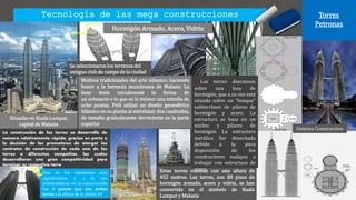 Tecnología de las mega construcciones Torres
Petronas
Situadas en Kuala Lumpur,
capital de Malasia
Estas torres cuentan con una altura de
452 metros. Las torres, con 88 pisos de
hormigón armado, acero y vidrio, se han
convertido en el símbolo de Kuala
Lumpur y Malasia
Motivos tradicionales del arte islámico, haciendo
honor a la herencia musulmana de Malasia. La
base tenía inicialmente la forma de
un octonario o lo que es lo mismo: una estrella de
ocho puntas. Pelli utilizó un diseño geométrico
islámico en su planta al entrelazar dos cuadrados,
de tamaño gradualmente decreciente en la parte
superior
Se seleccionaron los terrenos del
antiguo club de campo de la ciudad
Sistema Constructivo
Hormigón Armado, Acero, Vidrio
La construcción de las torres se desarrolló de
manera relativamente rápida, gracias en parte a
la decisión de los promotores de otorgar los
contratos de construcción de cada una de las
torres a diferentes compañías, las cuales
desarrollaron una gran competitividad para
terminar su respectiva torre
Uno de los elementos más
significativos y a la vez
problemáticos en la construcción
fue el puente que une ambas
torres a la altura de la planta 44
Las torres descansan
sobre una losa de
hormigón, que a su vez está
situada sobre un “bosque”
subterráneo de pilares de
hormigón y acero. La
estructura se basa en un
núcleo y pilares de
hormigón. La estructura
metálica fue desechada
debido a la poca
disposición de los
constructores malayos a
trabajar con estructura de
acero
 