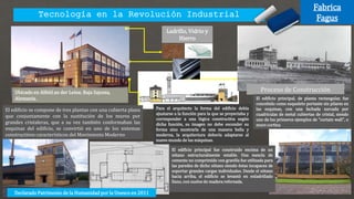 Tecnología en la Revolución Industrial
Ladrillo, Vidrio y
Hierro
Ubicado en Alfeld an der Leine, Baja Sajonia,
Alemania.
Proceso de Construcción
El edificio se compone de tres plantas con una cubierta plana
que conjuntamente con la sustitución de los muros por
grandes cristaleras, que a su vez también conformaban las
esquinas del edificio, se convirtió en uno de los sistemas
constructivos característicos del Movimiento Moderno
El edificio principal, de planta rectangular, fue
concebido como esqueleto portante sin pilares en
las esquinas, con una fachada surcada por
cuadrículas de metal cubiertas de cristal, siendo
uno de los primeros ejemplos de "curtain wall", o
muro cortina
El edificio principal fue construido encima de un
sótano estructuralmente estable. Una mezcla de
cemento no comprimido con gravilla fue utilizada para
las paredes de dicho sótano siendo éstas incapaces de
soportar grandes cargas individuales. Desde el sótano
hacia arriba, el edificio se levantó en enladrillado
llano, con suelos de madera reforzada.
Para el arquitecto la forma del edificio debía
ajustarse a la función para la que se proyectaba y
corresponder a una lógica constructiva según
dicha función, su imagen no debe esconder su
forma sino mostrarla de una manera bella y
moderna, la arquitectura debería adaptarse al
nuevo mundo de las máquinas.
Declarado Patrimonio de la Humanidad por la Unesco en 2011
Fabrica
Fagus
 
