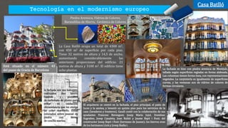 Tecnología en el modernismo europeo
Casa Batlló
Piedra Arenisca, Vidrios de Colores,
Barandillas de Hierro, Cerámica de Colores,
Está situado en el número 43
del paseo de Gracia de Barcelona
La Casa Batlló ocupa un total de 4300 m2,
con 450 m2 de superficie por cada piso.
Tiene 32 metros de altura y 14,5 de ancho,
aumentando considerablemente las
anteriores proporciones del edificio: 21
metros de altura y 3100 m2. El edificio tiene
ocho plantas
El arquitecto se centró en la fachada, el piso principal, el patio de
luces y la azotea, y levantó un quinto piso para los servicios de la
casa (lavaderos y trasteros). Gaudí contó con la colaboración de sus
ayudantes Francesc Berenguer, Josep Maria Jujol, Domènec
Sugrañes, Josep Canaleta, Joan Rubió y Jaume Bayó i Font; del
constructor Josep Bayó i Font (hermano de Jaume); los hierros eran
de los hermanos Lluís y Josep Badia i.
La fachada se hizo con piedra arenisca de Montjuïc,
tallada según superficies regladas en forma alabeada.
Las columnas tienen forma ósea, con representaciones
vegetales. La carpintería es igualmente de superficies
curvas, y las ventanas son de vidrios de colores de
formas circulares.
la fachada son sus balcones,
realizados con hierro
fundido y pintados
de carbonato de plomo para
evitar su oxidación,
circunstancia que les otorga
un color marfileño. Están
colocados sobre peanas de
piedra con forma
de concha marina.
 
