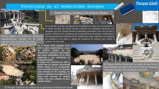 En el Parque Güell desplegó Gaudí
todo su genio arquitectónico, y puso
en práctica muchas de sus
innovadoras soluciones estructurales
que serían emblemáticas de su estilo
organicista y que culminarían en
la Sagrada Familia.
El parque fue concebido por Güell y
Gaudí como un conjunto estructurado
donde, dentro de un incomparable
marco de belleza natural, se situarían
unas viviendas de alto standing, con
todos los adelantos tecnológicos de la
época para procurar el máximo
confort, con unos acabados de gran
calidad artística
Parque Güell
Parque público con jardines y elementos
arquitectónicos situado en la parte
superior de la ciudad de Barcelona.
El Parque Güell es un reflejo de la plenitud artística de Gaudí
Piedra Caliza, Cerámica de Colores, Piedra.
El Parque Güell se formó por la unión de dos fincas,
Can Muntaner de Dalt y Can Coll i Pujol, en l llamada
«Montaña Pelada» (hoy día Monte Carmelo)
En el diseño se pone claramente de manifiesto la mano de un arquitecto, y
el estilo peculiar de Gaudí resulta evidente en cualquier elemento, por
pequeño que sea. Existen formas onduladas, parecidas a los ríos de lava, y
paseos cubiertos con columnas que tienen formas de árboles, estalactitas y
formas geométricas. Muchas de las superficies están cubiertas con pedazos
de cerámica o de vidrio a modo de mosaicos de colores, que recibe el
nombre de trencadís
Tecnología en el modernismo europeo
 