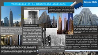 Tecnología en el modernismo americano
Empire State
Concreto, Acero, Vidrio
En el proyecto participaron 3400
trabajadores, en su mayoría inmigrantes
procedentes de Europa,
Situado en la intersección de la
Quinta Avenida y West 34th
Street, en la ciudad de Nueva
York, Estados Unidos
Fue el edificio más alto del mundo durante
más de cuarenta años, desde su finalización
en 1931 hasta 1972, año en que se completó
la construcción de la torre norte del World
Trade Center.
El Empire State Building ha sido nombrado por la Sociedad
Estadounidense de Ingenieros Civiles como una de las Siete Maravillas del
mundo moderno. El edificio y su interior son designados monumentos de
la Comisión para la Preservación de Monumentos Históricos de Nueva
York, y confirmado por la Junta de Estimación de la Ciudad de Nueva York.
Fue designado como un monumento Histórico Nacional en 1986
A diferencia de la mayoría de los actuales
rascacielos, el Empire State cuenta con un
diseño art decó, típico de la arquitectura de
pre-Segunda Guerra Mundial en Nueva York.
Fue el primer edificio en tener más
de 100 pisos. Tiene 6 500 ventanas
y 73 ascensores, y hay 1 860 pasos
desde el nivel de la calle hasta el
piso 102. Tiene una superficie total
de 257 211 m2; la base del Empire
State tiene unos 8 094 m2. Aloja
1 000 negocios y tiene su propio
código postal. Desde 2007,
trabajan aproximadamente 21 000
empleados en él diariamente
para las estructuras se necesitaban 60.000
toneladas de acero, con las que hubiera podido
construir un ferrocarril de doble vía de Nueva York
a Baltimore, y diez mil toneladas de ladrillos, lo
suficiente para un discreto barrio residencial. Las
instalaciones suponían más complicado , 5.600 km.
de cables telefónicos y telégrafos para el servicio
de 18.000 teléfonos; 73 ascensores
Sistema Constructivo
 