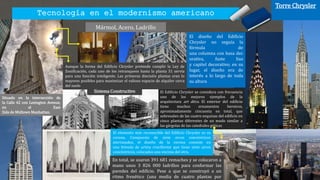 Tecnología en el modernismo americano
Torre Chrysler
Mármol, Acero, Ladrillo
Situado en la intersección de
la Calle 42 con Lexington Avenue,
en el East
Side de Midtown Manhattan.
En total, se usaron 391 681 remaches y se colocaron a
mano unos 3 826 000 ladrillos para conformar las
paredes del edificio. Pese a que se construyó a un
ritmo frenético (una media de cuatro plantas por
El Edificio Chrysler se considera con frecuencia
uno de los mejores ejemplos de la
arquitectura art déco. El exterior del edificio
tiene muchos ornamentos heroicos,
aproximadamente cincuenta en total, que
sobresalen de las cuatro esquinas del edificio en
cinco plantas diferentes de un modo similar a
las gárgolas de las catedrales góticas
El diseño del Edificio
Chrysler no seguía la
fórmula de
una columna con basa dec
orativa, fuste liso
y capitel decorativo; en su
lugar, el diseño era de
interés a lo largo de toda
su altura
Aunque la forma del Edificio Chrysler pretende cumplir la Ley de
Zonificación, cada uno de los retranqueos hasta la planta 31 servía
para una función inteligente. Las primeras dieciséis plantas eran lo
mayores posibles para maximizar el valioso espacio de alquiler cerca
del suelo
El elemento más reconocible del Edificio Chrysler es su
corona. Compuesta de siete arcos concéntricos
aterrazados, el diseño de la corona consiste en
una bóveda de arista cruciforme que tiene siete arcos
concéntricos, colocados uno encima del otro.
Sistema Constructivo
 