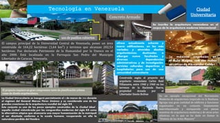 Construida según el proyecto del
arquitecto venezolano Carlos Raúl
Villanueva, entre 1940 y 1960 en los
terrenos de la Hacienda Ibarra,
propiedad donada por el
Libertador Simón Bolívar
Tecnología en Venezuela Ciudad
UniversitariaConcreto Armado
El campus principal de la Universidad Central de Venezuela, posee un área
construida de 164,22 hectáreas (1,64 km²) y terrenos que alcanzan 202,53
hectáreas. Fue declarada Patrimonio de la Humanidad por la Unesco en el
año 2000. Está localizada en la Parroquia San Pedro del Municipio
Libertador de Caracas, Venezuela.
Es un ejemplo excepcional del Movimiento
Moderno de arquitectura inspirado en la Bauhaus.
Agrupa una gran cantidad de edificios y funciones
organizados en un conjunto limpiamente
interrelacionado y enriquecido con piezas
maestras de arquitectura moderna y de otras artes
plásticas, en lo que se ha dado en llamar la
"Síntesis de las Artes Mayores"
ofrece actualmente ochenta y
nueve edificaciones, en los más
variados y atrevidos diseños
arquitectónicos, destinados a
albergar nueve facultades y
diversas dependencias
administrativas y de investigación,
servicios culturales, deportivos y
hospitalarios para uso de una
comunidad universitaria
El proyecto requiere un gran compromiso tanto de planificación urbana
como de diseño arquitectónico.
La Ciudad Universitaria se inauguró parcialmente el 2 de marzo de 1954 durante
el régimen del General Marcos Pérez Jiménez y es considerada una de las
grandes creaciones de la arquitectura mundial del siglo XX.
Este conjunto es uno de los pocos ejemplos construidos de la Ciudad Ideal ,
aquella ciudad vislumbrada por las vanguardias modernas del siglo XX como
la alternativa utópica que alcanzaría una mayor humanización de la metrópoli
al ser diseñada conforme a la escala humana, recuperando en ella la
naturaleza perdida del Hombre
Su máxima expresión en
el Aula Magna, con sus nubes
acústicas de Alexander Calder
uso de pasillos cubiertos
Se inscribe la arquitectura venezolana en el
corpus de la arquitectura moderna internacional
 