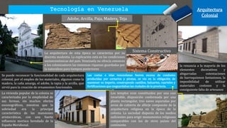 Tecnología en Venezuela Arquitectura
Colonial
La vivienda popular de la colonia se
caracterizaba por la simplicidad de
sus formas, sin muchos efectos
escenográficos, mientras que la
sobriedad era la principal
característica de las mansiones
aristocráticas, con una fuerte
influencia morisca heredada de la
España Meridional.
la renuncia a la mayoría de los
elementos decorativos y
abigarradas ostentaciones
de barroquismos fantasiosos, la
imposibilidad de utilizar
materiales costosos y la
consiguiente falta de artesanos
Adobe, Arcilla, Paja, Madera, Teja
La arquitectura de esta época se caracteriza por su
discreta modestia. La explicación está en las condiciones
socioeconómicas del país. Venezuela no ofrecía entonces
a los colonizadores las inmensas riquezas guardadas por
la naturaleza para tiempos posteriores
Se puede reconocer la funcionalidad de cada arquitectura
colonial, por el empleo de los materiales, algunos como la
madera, la caña amarga, el adobe, la tapia y la arcilla, que
sirvió para la creación de ornamentos funcionales.
Las costas e islas venezolanas fueron escena de combates
producidas por corsarios y piratas, se vio en la obligación de
mantener su imperio, construyendo castillos, baluartes, cuarteles y
fortificaciones que resguardaban las ciudades de la provincia.
Los templos eran constituidos por una casi
invariable, disposición conformada por una
planta rectangular, tres naves separadas por
arcos de cubierta de alfarje compuesto de la
arquitectura religiosa en la época de la
colonia. La sociedad disponía de los medios
suficientes para erigir monumentos religiosos
comparables con los de otros países del
continente.
Sistema Constructivo
 
