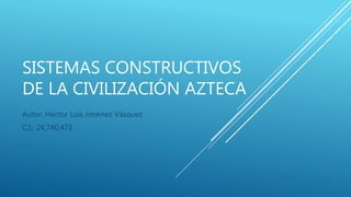 SISTEMAS CONSTRUCTIVOS
DE LA CIVILIZACIÓN AZTECA
Autor: Héctor Luis Jiménez Vásquez
C,I,: 24,740,473
 