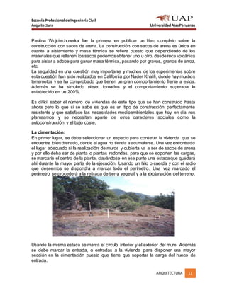Escuela Profesional de IngenieríaCivil
Arquitectura UniversidadAlasPeruanas
ARQUITECTURA 11
Paulina Wojciechowska fue la primera en publicar un libro completo sobre la
construcción con sacos de arena. La construcción con sacos de arena es única en
cuanto a aislamiento y masa térmica se refiere puesto que dependiendo de los
materiales que rellenen los sacos podemos obtener uno u otro, desde roca volcánica
para aislar a adobe para ganar masa térmica, pasando por gravas, granos de arroz,
etc.
La seguridad es una cuestión muy importante y muchos de los experimentos sobre
esta cuestión han sido realizados en California por Nader Khalili, donde hay muchos
terremotos y se ha comprobado que tienen un gran comportamiento frente a estos.
Además se ha simulado nieve, tornados y el comportamiento superaba lo
establecido en un 200%.
Es difícil saber el número de viviendas de este tipo que se han construido hasta
ahora pero lo que si se sabe es que es un tipo de construcción perfectamente
resistente y que satisface las necesidades medioambientales que hoy en día nos
planteamos y se necesitan aparte de otros caracteres sociales como la
autoconstrucción y el bajo coste.
La cimentación:
En primer lugar, se debe seleccionar un especio para construir la vivienda que se
encuentre biendrenado, donde el agua no tienda a acumularse. Una vez encontrado
el lugar adecuado si la realización de muros y cubierta va a ser de sacos de arena
y por ello deba ser de planta o plantas redondas, para que se soporten las cargas,
se marcaría el centro de la planta, clavándose en ese punto una estaca que quedará
ahí durante la mayor parte de la ejecución. Usando un hilo o cuerda y con el radio
que deseemos se dispondrá a marcar todo el perímetro. Una vez marcado el
perímetro se procederá a la retirada de tierra vegetal y a la explanación del terreno.
Usando la misma estaca se marca el círculo interior y el exterior del muro. Además
se debe marcar la entrada, o entradas a la vivienda para disponer una mayor
sección en la cimentación puesto que tiene que soportar la carga del hueco de
entrada.
 