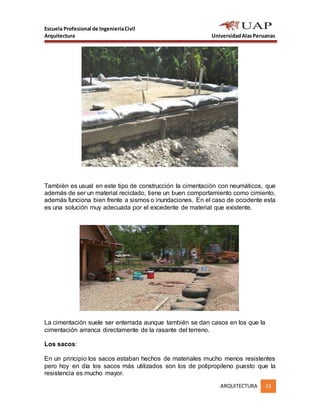 Escuela Profesional de IngenieríaCivil
Arquitectura UniversidadAlasPeruanas
ARQUITECTURA 13
También es usual en este tipo de construcción la cimentación con neumáticos, que
además de ser un material reciclado, tiene un buen comportamiento como cimiento,
además funciona bien frente a sismos o inundaciones. En el caso de occidente esta
es una solución muy adecuada por el excedente de material que existente.
La cimentación suele ser enterrada aunque también se dan casos en los que la
cimentación arranca directamente de la rasante del terreno.
Los sacos:
En un principio los sacos estaban hechos de materiales mucho menos resistentes
pero hoy en día los sacos más utilizados son los de polipropileno puesto que la
resistencia es mucho mayor.
 