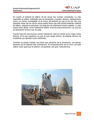 Escuela Profesional de IngenieríaCivil
Arquitectura UniversidadAlasPeruanas
ARQUITECTURA 14
En cuanto al material de relleno de los sacos hay muchas variedades. Lo más
razonable es utilizar materiales que se encuentren a nuestro alcance, relativamente
cerca. La menos aconsejable es la arena del desierto ya que al ser tan fina una
pequeña rotura de uno de los sacos puede hacer que este pierda bastante material
de relleno, además la estructura con este tipo de material es menos estable. Lo más
propio sería utilizar como material de relleno el de la propia excavación, ya que así
se aprovecha la tierra que se quita.
Cuanto más fino sea el grano menos intersticios, esto es menos aire y mayor masa
térmica. Si lo que queremos es que el muro tenga función de aislante térmico se
emplearán por ejemplo rocas volcánicas.
También se puede mezclar esa tierra que sacamos de la excavación con gravas
teniendo así el material más consistencia. El comportamiento de un muro con este
relleno sería igual que el anterior, se aportaría una gran masa térmica.
 