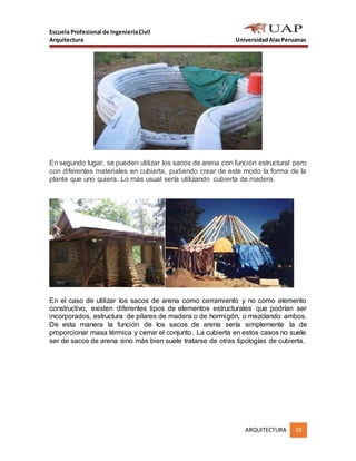 Escuela Profesional de IngenieríaCivil
Arquitectura UniversidadAlasPeruanas
ARQUITECTURA 19
En segundo lugar, se pueden utilizar los sacos de arena con función estructural pero
con diferentes materiales en cubierta, pudiendo crear de este modo la forma de la
planta que uno quiera. Lo más usual sería utilizando cubierta de madera.
En el caso de utilizar los sacos de arena como cerramiento y no como elemento
constructivo, existen diferentes tipos de elementos estructurales que podrían ser
incorporados, estructura de pilares de madera o de hormigón, o mezclando ambos.
De esta manera la función de los sacos de arena sería simplemente la de
proporcionar masa térmica y cerrar el conjunto. La cubierta en estos casos no suele
ser de sacos de arena sino más bien suele tratarse de otras tipologías de cubierta.
 