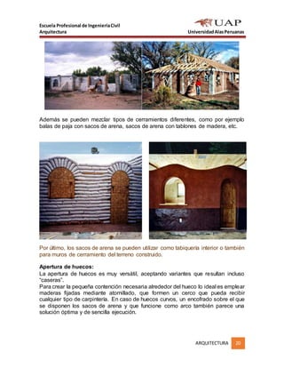 Escuela Profesional de IngenieríaCivil
Arquitectura UniversidadAlasPeruanas
ARQUITECTURA 20
Además se pueden mezclar tipos de cerramientos diferentes, como por ejemplo
balas de paja con sacos de arena, sacos de arena con tablones de madera, etc.
Por último, los sacos de arena se pueden utilizar como tabiquería interior o también
para muros de cerramiento del terreno construido.
Apertura de huecos:
La apertura de huecos es muy versátil, aceptando variantes que resultan incluso
“caseras”.
Para crear la pequeña contención necesaria alrededor del hueco lo ideal es emplear
maderas fijadas mediante atornillado, que formen un cerco que pueda recibir
cualquier tipo de carpintería. En caso de huecos curvos, un encofrado sobre el que
se disponen los sacos de arena y que funcione como arco también parece una
solución óptima y de sencilla ejecución.
 
