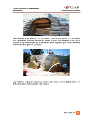 Escuela Profesional de IngenieríaCivil
Arquitectura UniversidadAlasPeruanas
ARQUITECTURA 23
Este sistema, si se efectúa con las arenas y sacos adecuados y si se prensa
adecuadamente, adquiere estabilidad de una manera sorprendente. Como es el
caso de la siguiente imagen, en la que se uso arena de playa, que, con su humedad
relativa resultaba plástica y estable.
Las ventanas se pueden solucionar también con arcos, sino la disposición de un
dintel de madera es la solución más efectiva.
 