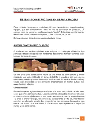 Escuela Profesional de IngenieríaCivil
Arquitectura UniversidadAlasPeruanas
ARQUITECTURA 3
SISTEMAS CONSTRUCTIVOS EN TIERRA Y MADERA
Es un conjunto de elementos, materiales, técnicas, herramientas, procedimientos y
equipos, que son característicos para un tipo de edificación en particular, Un
ejemplo claro, de elemento, es el denominado “ladrillo”. Esta pieza permite levantar
numerosas formas, con la misma pieza, como: bóvedas, arcos, etc.
Se tiene diversos tipos de sistemas constructivos como:
SISTEMA CONSTRUCTIVO EN ADOBE
El adobe es uno de los materiales mas antiguos conocidos por el hombre. Las
primeras edificaciones se hicieron moldeando de diferentes formas y tamaños estos
bloques de tierra sin cocer.
Es una pieza para construcción hecha de una masa de barro (arcilla y arena)
mezclada con paja, moldeada en forma de ladrillo y secada al sol; con ellos se
construyen paredes y muros de variadas edificaciones. La técnica de elaborarlos y
su uso están extendidos por todo el mundo, encontrándose en muchas culturas que
nunca tuvieron relación.
Características:
Para evitar que se agriete al secar se añaden a la masa paja, crin de caballo, heno
seco, que sirven como armadura. Las dimensiones adecuadas deben ser tales que
el albañil pueda manejarlo con una sola mano, normalmente son de proporciones de
1:2 entre el ancho y el largo, variando en su espesor entre 6 y 10 cm, medidas que
permiten un adecuado secado. Las proporciones más comunes de encontrar son
de 6 x 15 x 30 cm, 10 x 30 x 60 cm, 7 x 20 x 40 cm; esto depende de la región del
mundo y sus condiciones.
 
