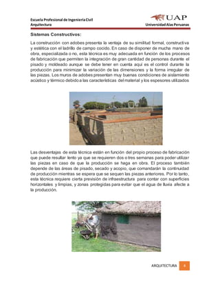 Escuela Profesional de IngenieríaCivil
Arquitectura UniversidadAlasPeruanas
ARQUITECTURA 4
Sistemas Constructivos:
La construcción con adobes presenta la ventaja de su similitud formal, constructiva
y estética con el ladrillo de campo cocido. En caso de disponer de mucha mano de
obra, especializada o no, esta técnica es muy adecuada en función de los procesos
de fabricación que permiten la integración de gran cantidad de personas durante el
pisado y moldeado aunque se debe tener en cuenta aquí es el control durante la
producción para minimizar la variación de las dimensiones y la forma irregular de
las piezas. Los muros de adobes presentan muy buenas condiciones de aislamiento
acústico y térmico debidoa las características del material y los espesores utilizados
Las desventajas de esta técnica están en función del propio proceso de fabricación
que puede resultar lento ya que se requieren dos o tres semanas para poder utilizar
las piezas en caso de que la producción se haga en obra. El proceso también
depende de las áreas de pisado, secado y acopio, que comandarán la continuidad
de producción mientras se espera que se sequen las piezas anteriores. Por lo tanto,
esta técnica requiere cierta previsión de infraestructura para contar con superficies
horizontales y limpias, y zonas protegidas para evitar que el agua de lluvia afecte a
la producción.
 