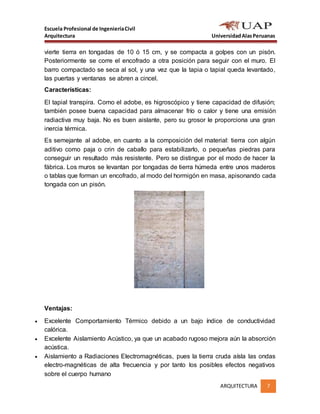 Escuela Profesional de IngenieríaCivil
Arquitectura UniversidadAlasPeruanas
ARQUITECTURA 7
vierte tierra en tongadas de 10 ó 15 cm, y se compacta a golpes con un pisón.
Posteriormente se corre el encofrado a otra posición para seguir con el muro. El
barro compactado se seca al sol, y una vez que la tapia o tapial queda levantado,
las puertas y ventanas se abren a cincel.
Características:
El tapial transpira. Como el adobe, es higroscópico y tiene capacidad de difusión;
también posee buena capacidad para almacenar frío o calor y tiene una emisión
radiactiva muy baja. No es buen aislante, pero su grosor le proporciona una gran
inercia térmica.
Es semejante al adobe, en cuanto a la composición del material: tierra con algún
aditivo como paja o crin de caballo para estabilizarlo, o pequeñas piedras para
conseguir un resultado más resistente. Pero se distingue por el modo de hacer la
fábrica. Los muros se levantan por tongadas de tierra húmeda entre unos maderos
o tablas que forman un encofrado, al modo del hormigón en masa, apisonando cada
tongada con un pisón.
Ventajas:
 Excelente Comportamiento Térmico debido a un bajo índice de conductividad
calórica.
 Excelente Aislamiento Acústico, ya que un acabado rugoso mejora aún la absorción
acústica.
 Aislamiento a Radiaciones Electromagnéticas, pues la tierra cruda aísla las ondas
electro-magnéticas de alta frecuencia y por tanto los posibles efectos negativos
sobre el cuerpo humano
 
