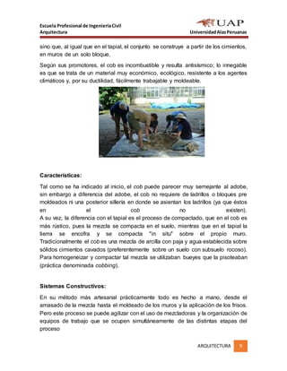 Escuela Profesional de IngenieríaCivil
Arquitectura UniversidadAlasPeruanas
ARQUITECTURA 9
sino que, al igual que en el tapial, el conjunto se construye a partir de los cimientos,
en muros de un solo bloque.
Según sus promotores, el cob es incombustible y resulta antisísmico; lo innegable
es que se trata de un material muy económico, ecológico, resistente a los agentes
climáticos y, por su ductilidad, fácilmente trabajable y moldeable.
Características:
Tal como se ha indicado al inicio, el cob puede parecer muy semejante al adobe,
sin embargo a diferencia del adobe, el cob no requiere de ladrillos o bloques pre
moldeados ni una posterior sillería en donde se asientan los ladrillos (ya que éstos
en el cob no existen).
A su vez, la diferencia con el tapial es el proceso de compactado, que en el cob es
más rústico, pues la mezcla se compacta en el suelo, mientras que en el tapial la
tierra se encofra y se compacta "in situ" sobre el propio muro.
Tradicionalmente el cob es una mezcla de arcilla con paja y agua establecida sobre
sólidos cimientos cavados (preferentemente sobre un suelo con subsuelo rocoso).
Para homogeneizar y compactar tal mezcla se utilizaban bueyes que la pisoteaban
(práctica denominada cobbing).
Sistemas Constructivos:
En su método más artesanal prácticamente todo es hecho a mano, desde el
amasado de la mezcla hasta el moldeado de los muros y la aplicación de los frisos.
Pero este proceso se puede agilizar con el uso de mezcladoras y la organización de
equipos de trabajo que se ocupen simultáneamente de las distintas etapas del
proceso
 