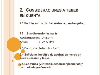 2. CONSIDERACIONES A TENER
EN CUENTA
2.1 Podrán ser de planta cuadrada o rectangular.
2.2 Sus dimensiones serán:
Rectangulares: L= 2, A=1
Altura : L= 4, H=1
2.3 En lo posible la H > a 8 cm.
2.4 Suficiente longitud de adobes en muros en
cada dirección y lados
2.5 Los vanos (ventanas) deben ser pequeños y
centrado de preferencia.
 