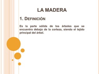 LA MADERA
Es la parte sólida de los árboles que se
encuentra debajo de la corteza, siendo el tejido
principal del árbol.
1. DEFINICIÓN
 
