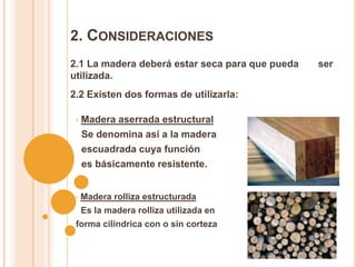 2. CONSIDERACIONES
2.1 La madera deberá estar seca para que pueda ser
utilizada.
2.2 Existen dos formas de utilizarla:
• Madera aserrada estructural
Se denomina así a la madera
escuadrada cuya función
es básicamente resistente.
• Madera rolliza estructurada
Es la madera rolliza utilizada en
forma cilíndrica con o sin corteza
 