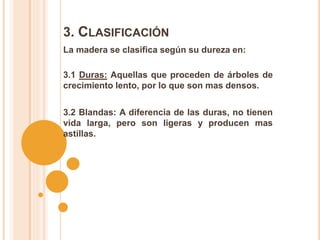 La madera se clasifica según su dureza en:
3. CLASIFICACIÓN
3.1 Duras: Aquellas que proceden de árboles de
crecimiento lento, por lo que son mas densos.
3.2 Blandas: A diferencia de las duras, no tienen
vida larga, pero son ligeras y producen mas
astillas.
 