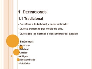 1. DEFINICIONES
1.1 Tradicional
- Se refiere a lo habitual y acostumbrado.
- Que se transmite por medio de ella.
- Que sigue las normas o costumbres del pasado
- Sinónimos:
• Rutinario
• Habitual
• Clásico
• Antiguo
• Acostumbrado
• Folclórico
 