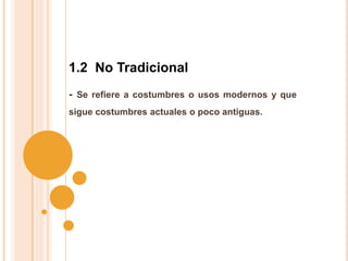 - Se refiere a costumbres o usos modernos y que
sigue costumbres actuales o poco antiguas.
1.2 No Tradicional
 