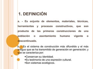1. DEFINICIÓN
a. - Es onjunto de elementos, materiales, técnicas,
herramientas y procesos constructivos, que son
producto de las primeras construcciones de una
población o asentamiento humano vigente o
descontinuado.
b. - Es el sistema de construcción más difundido y el más
antiguo que se ha transmitido de generación en generación; y
que se caracteriza por:
Conservan su identidad.
Es testimonio de una expresión cultural.
Son sistemas ecológicos.
 