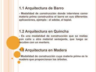 1.1 Arquitectura de Barro
- Modalidad de construcción donde interviene como
materia prima constructiva el barro en sus diferentes
aplicaciones, ejemplo : el adobe, el tapial.
- Es una modalidad de construcción que se realiza
con caña u otro material semejante, que luego se
recubre con un mortero.
1.2 Arquitectura en Quincha
1.3 Arquitectura en Madera
- Modalidad de construcción cuya materia prima es la
madera que proporcionan los árboles.
 