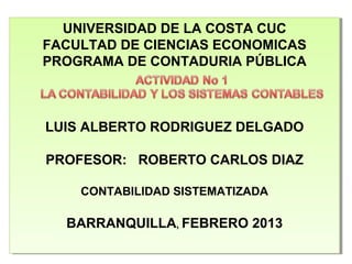 UNIVERSIDAD DE LA COSTA CUC
  UNIVERSIDAD DE LA COSTA CUC
FACULTAD DE CIENCIAS ECONOMICAS
FACULTAD DE CIENCIAS ECONOMICAS
PROGRAMA DE CONTADURIA PÚBLICA
PROGRAMA DE CONTADURIA PÚBLICA



LUIS ALBERTO RODRIGUEZ DELGADO
LUIS ALBERTO RODRIGUEZ DELGADO

PROFESOR: ROBERTO CARLOS DIAZ
PROFESOR: ROBERTO CARLOS DIAZ

    CONTABILIDAD SISTEMATIZADA
    CONTABILIDAD SISTEMATIZADA

  BARRANQUILLA,,FEBRERO 2013
  BARRANQUILLA FEBRERO 2013
 