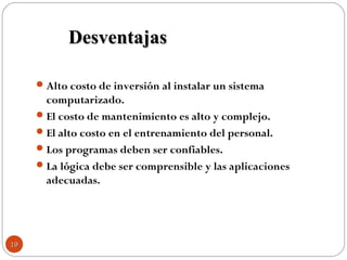 Alto costo de inversión al instalar un sistema
computarizado.
El costo de mantenimiento es alto y complejo.
El alto costo en el entrenamiento del personal.
Los programas deben ser confiables.
La lógica debe ser comprensible y las aplicaciones
adecuadas.
DesventajasDesventajas
1919
 