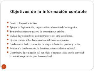 Objetivos de la información contable
Predecir flujos de efectivo.
Apoyar en la planeación, organización y dirección de los negocios.
Tomar decisiones en materia de inversiones y crédito.
Evaluar la gestión de los administradores del ente económico.
Ejercer control sobre las operaciones del ente económico.
Fundamentar la determinación de cargas tributarias, precios y tarifas.
Ayudar a la conformación de la información estadística nacional.
Contribuir a la evaluación del beneficio o impacto social que la actividad
económica representa para la comunidad.
66
 
