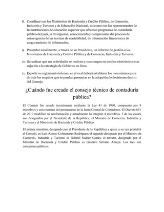 8. Coordinar con los Ministerios de Hacienda y Crédito Público, de Comercio, 
Industria y Turismo y de Educación Nacional, así como con los representantes de 
las instituciones de educación superior que ofrezcan programas de contaduría 
pública del país, la divulgación, conocimiento y comprensión del proceso de 
convergencia de las normas de contabilidad, de información financiera y de 
aseguramiento de información. 
9. Presentar anualmente, a través de su Presidente, un informe de gestión a los 
Ministerios de Hacienda y Crédito Público y de Comercio, Industria y Turismo. 
10. Garantizar que sus actividades se realicen y mantengan en medios electrónicos con 
sujeción a la estrategia de Gobierno en línea. 
11. Expedir su reglamento interno, en el cual deberá establecer los mecanismos para 
dirimir los empates que se puedan presentar en la adopción de decisiones dentro 
del Consejo. 
¿Cuándo fue creado el consejo técnico de contaduría 
pública? 
El Consejo fue creado inicialmente mediante la Ley 43 de 1990, compuesto por 8 
miembros y con recursos del presupuesto de la Junta Central de Contadores. El Decreto 691 
de 2010 modificó su conformación y actualmente lo integran 4 miembros, 3 de los cuales 
son designados por el Presidente de la República, el Ministro de Comercio, Industria y 
Turismo y el Ministerio de Hacienda y Crédito Público. 
El primer miembro, designado por el Presidente de la República y quien a su vez presidirá 
el Consejo, es Luis Alonso Colmenares Rodríguez; el segundo designado por el Ministro de 
Comercio, Industria y Turismo es Gabriel Suárez Cortés; el tercero, designado por el 
Ministro de Hacienda y Crédito Público es Gustavo Serrano Amaya. Los tres son 
contadores públicos. 
