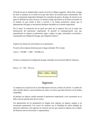 El hecho de que la entidad utilice ciertos servicios le obliga a pagarlos. Ahora bien, el pago 
de éstos se produce en la fecha en la que sale dinero de tesorería para remunerarlos. Por 
ello, es sumamente importante distinguir los conceptos de gasto y de pago. Se incurre en un 
gasto al disfrutar de cierto servicio; se efectúa el pago del mismo en la fecha convenida, en 
el instante en que reciba el bien o servicio o en fechas posteriores, puesto que el 
aplazamiento del pago es una práctica bastante extendida en el mundo empresarial. 
Por lo tanto, la realización de un gasto por parte de la empresa lleva de la mano una 
disminución del patrimonio empresarial. Al percibir la contraprestación real, que 
generalmente no integra su patrimonio, paga o aplaza su pago, minorando su tesorería o 
contrayendo una obligación de pago, que integrará el pasivo. 
Explicar los efectos de estos hechos en su patrimonio. 
El activo de la empresa disminuye por el pago realizado. Por lo tanto: 
Activo = 150.000 – 1.000 = 149.000 u.m. 
El pasivo aumenta por la obligación de pago contraída con la asesoría laboral. Entonces: 
Pasivo = 0 + 750 = 750 u.m. 
Neto = Activo – Pasivo 
Ingresos 
La empresa en el ejercicio de su actividad presta servicios y bienes al exterior. A cambio de 
ellos, percibe dinero o nacen derechos de cobro a su favor, que hará efectivos en las fechas 
estipuladas. 
Se produce un ingreso cuando aumenta el patrimonio empresarial y este incremento no se 
debe a nuevas aportaciones de los socios. 
Las aportaciones de los propietarios en ningún caso suponen un ingreso, aunque sí un 
incremento patrimonial. Los socios las realizan con la finalidad de cubrir pérdidas de 
ejercicios anteriores o de engrosar los recursos con los que cuenta la empresa con el objeto 
de financiar nuevas inversiones o expansionarse. 
 