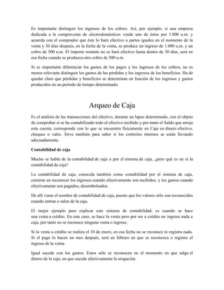 Es importante distinguir los ingresos de los cobros. Así, por ejemplo, si una empresa 
dedicada a la compraventa de electrodomésticos vende uno de éstos por 1.000 u.m. y 
acuerda con el comprador que éste lo hará efectivo a partes iguales en el momento de la 
venta y 30 días después, en la fecha de la venta, se produce un ingreso de 1.000 u.m. y un 
cobro de 500 u.m. El importe restante no se hará efectivo hasta dentro de 30 días, será en 
esa fecha cuando se produzca otro cobro de 500 u.m. 
Si es importante diferenciar los gastos de los pagos y los ingresos de los cobros, no es 
menos relevante distinguir los gastos de las pérdidas y los ingresos de los beneficios. Ha de 
quedar claro que pérdidas y beneficios se determinan en función de los ingresos y gastos 
producidos en un período de tiempo determinado. 
Arqueo de Caja 
Es el análisis de las transacciones del efectivo, durante un lapso determinado, con el objeto 
de comprobar si se ha contabilizado todo el efectivo recibido y por tanto el Saldo que arroja 
esta cuenta, corresponde con lo que se encuentra físicamente en Caja en dinero efectivo, 
cheques o vales. Sirve también para saber si los controles internos se están llevando 
adecuadamente. 
Contabilidad de caja 
Mucho se habla de la contabilidad de caja o por el sistema de caja, ¿pero qué es en sí la 
contabilidad de caja? 
La contabilidad de caja, conocida también como contabilidad por el sistema de caja, 
consiste en reconocer los ingresos cuando efectivamente son recibidos, y los gastos cuando 
efectivamente son pagados, desembolsados. 
De allí viene el nombre de contabilidad de caja, puesto que los valores sólo son reconocidos 
cuando entran o salen de la caja. 
El mejor ejemplo para explicar este sistema de contabilidad, es cuando se hace 
una venta a crédito. En este caso, se hace la venta pero por ser a crédito no ingresa nada a 
caja, por tanto no se reconoce ninguna venta o ingreso. 
Si la venta a crédito se realiza el 10 de enero, en esa fecha no se reconoce ni registra nada. 
Si el pago lo hacen un mes después, será en febrero en que se reconozca o registre el 
ingreso de la venta. 
Igual sucede con los gastos. Estos sólo se reconocen en el momento en que salga el 
dinero de la caja, en que sucede afectivamente la erogación. 
 