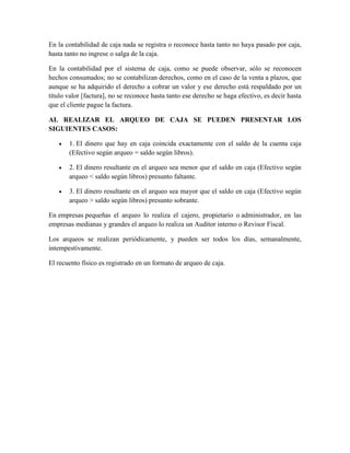 En la contabilidad de caja nada se registra o reconoce hasta tanto no haya pasado por caja, 
hasta tanto no ingrese o salga de la caja. 
En la contabilidad por el sistema de caja, como se puede observar, sólo se reconocen 
hechos consumados; no se contabilizan derechos, como en el caso de la venta a plazos, que 
aunque se ha adquirido el derecho a cobrar un valor y ese derecho está respaldado por un 
título valor [factura], no se reconoce hasta tanto ese derecho se haga efectivo, es decir hasta 
que el cliente pague la factura. 
AL REALIZAR EL ARQUEO DE CAJA SE PUEDEN PRESENTAR LOS 
SIGUIENTES CASOS: 
 1. El dinero que hay en caja coincida exactamente con el saldo de la cuenta caja 
(Efectivo según arqueo = saldo según libros). 
 2. El dinero resultante en el arqueo sea menor que el saldo en caja (Efectivo según 
arqueo < saldo según libros) presunto faltante. 
 3. El dinero resultante en el arqueo sea mayor que el saldo en caja (Efectivo según 
arqueo > saldo según libros) presunto sobrante. 
En empresas pequeñas el arqueo lo realiza el cajero, propietario o administrador, en las 
empresas medianas y grandes el arqueo lo realiza un Auditor interno o Revisor Fiscal. 
Los arqueos se realizan periódicamente, y pueden ser todos los días, semanalmente, 
intempestivamente. 
El recuento físico es registrado en un formato de arqueo de caja. 
 