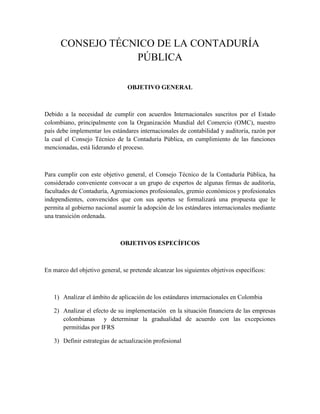 CONSEJO TÉCNICO DE LA CONTADURÍA 
PÚBLICA 
OBJETIVO GENERAL 
Debido a la necesidad de cumplir con acuerdos Internacionales suscritos por el Estado 
colombiano, principalmente con la Organización Mundial del Comercio (OMC), nuestro 
país debe implementar los estándares internacionales de contabilidad y auditoría, razón por 
la cual el Consejo Técnico de la Contaduría Pública, en cumplimiento de las funciones 
mencionadas, está liderando el proceso. 
Para cumplir con este objetivo general, el Consejo Técnico de la Contaduría Pública, ha 
considerado conveniente convocar a un grupo de expertos de algunas firmas de auditoría, 
facultades de Contaduría, Agremiaciones profesionales, gremio económicos y profesionales 
independientes, convencidos que con sus aportes se formalizará una propuesta que le 
permita al gobierno nacional asumir la adopción de los estándares internacionales mediante 
una transición ordenada. 
OBJETIVOS ESPECÍFICOS 
En marco del objetivo general, se pretende alcanzar los siguientes objetivos específicos: 
1) Analizar el ámbito de aplicación de los estándares internacionales en Colombia 
2) Analizar el efecto de su implementación en la situación financiera de las empresas 
colombianas y determinar la gradualidad de acuerdo con las excepciones 
permitidas por IFRS 
3) Definir estrategias de actualización profesional 
 
