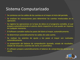 Sistema Computarizado Se comienza con los saldos de las cuentas en el mayor al inicio del periodo. Se analizan las transacciones para determinar las cuentas involucradas en la operación. Se registra las operaciones en la base de datos en el programa contable, el cual prepara automáticamente el asiento diario respectivo el cual puede ser impreso en cualquier momento.  El Software contable realiza los pases del diario al mayor, automáticamente. Se determinan automáticamente los saldos de cada cuenta. Se realizan los asientos de ajuste y los pases al mayor son realizados automáticamente. La preparación del balance de comprobación ajustado, estado de resultados, estado de situación y asientos de cierre, es automático. El software prepara automáticamente el balance de comprobación posterior al cierre. 