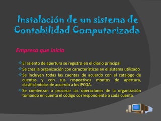 Instalación de un sistema de Contabilidad Computarizada  Empresa que inicia El asiento de apertura se registra en el diario principal Se crea la organización con características en el sistema utilizado Se incluyen todas las cuentas de acuerdo con el catalogo de cuentas y con sus respectivos montos de apertura, clasificándolas de acuerdo a los PCGA. Se comienzan a procesar las operaciones de la organización tomando en cuenta el código correspondiente a cada cuenta . 