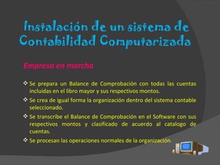 Empresa en marcha Se prepara un Balance de Comprobación con todas las cuentas incluidas en el libro mayor y sus respectivos montos. Se crea de igual forma la organización dentro del sistema contable seleccionado. Se transcribe el Balance de Comprobación en el Software con sus respectivos montos y clasificado de acuerdo al catalogo de cuentas. Se procesan las operaciones normales de la organización. Instalación de un sistema de Contabilidad Computarizada  