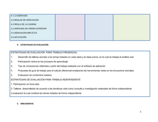 4.1 LA DERIVADA

4.2 REGLAS DE DERIVACIÓN

4.3 REGLA DE LA CADENA

4.4 DERIVADA DE ORDEN SUPERIOR

4.5 DERIVACIÓN IMPLÍCITA

4.6 APLICACIÓN


      4. ESTRATEGIAS DE EVALUACIÓN


ESTRATEGIAS DE EVALUACIÓN PARA TRABAJO PRESENCIAL

1.     Desarrollo de talleres acordes a los temas tratados en cada clase y la clase previa, en la cual se trabaje el análisis real.

2.     Participación activa en los procesos de aprendizaje

3.     Tipo de conclusiones obtenidas a partir del trabajo realizado con el software de aplicación

4.     Propuesta de guía de trabajo para el calculo diferencial empleando las herramientas vistas en los encuentros tutoriales.

5.     Evaluación de contenidos tratados

ESTRATEGIAS DE EVALUACIÓN PARA TRABAJO INDEPENDIENTE

1. Participación en foros web

2. Talleres desarrollados de acuerdo a las temáticas vista como consulta e investigación realizadas de forma independiente

3.evaluacion la cual contiene los temas tratados de forma independiente



      5. BIBLIOGRAFIA


                                                                                                                                      3
 