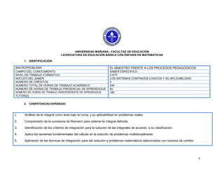 UNIVERSIDAD MARIANA - FACULTAD DE EDUCACIÓN
                                LICENCIATURA EN EDUCACIÓN BÁSICA CON ÉNFASIS EN MATEMATICAS

     1. IDENTIFICACIÓN

MACROPROBLEMA                                                        EL MAESTRO FRENTE A LOS PROCESOS PEDAGOGICOS
CAMPO DEL CONOCIMIENTO                                               SABER ESPECIFICO
NIVEL DE TRABAJO FORMATIVO                                           5 NTF
NÚCLEO DEL SABER                                                     LOS SISTEMAS CONTINUOS LOGICOS Y SU APLICABILIDAD
NÚMERO DE CRÉDITOS                                                   5
NÚMERO TOTAL DE HORAS DE TRABAJO ACADÉMICO                           240
NÚMERO DE HORAS DE TRABAJO PRESENCIAL DE APRENDIZAJE                 60
NÚMERO DE HORAS DE TRABAJO INDEPENDIENTE DE APRENDIZAJE              180
TUTOR(A)

     2. COMPETENCIAS ESPERADAS


1.   Análisis de la integral como área bajo la curva, y su aplicabilidad en problemas reales.

2.   Comprensión de la sumatoria de Riemann para obtener la integral definida.

3.   Identificación de los criterios de integración para la solución de las integrales de acuerdo a su clasificación.

4.   Aplica los teoremas fundamentales del cálculo en la solución de problemas multidisciplinares

5.   Aplicación de las técnicas de integración para dar solución a problemas matemáticos relacionados con razones de cambio




                                                                                                                              5
 