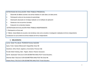 ESTRATEGIAS DE EVALUACIÓN PARA TRABAJO PRESENCIAL

1.     Desarrollo de talleres acordes a los temas tratados en cada clase y la clase previa

2.     Participación activa en los procesos de aprendizaje

3.     Desempeño alcanzado en el trabajo realizado con el software de aplicación

4.     Asistencia a los encuentros tutoriales.

5.     Evaluación de contenidos tratados

ESTRATEGIAS DE EVALUACIÓN PARA TRABAJO INDEPENDIENTE

1. Participación en foros web

2. Talleres desarrollados de acuerdo a las temáticas vista como consulta e investigación realizadas de forma independiente

3.evaluacion la cual contiene los temas tratados de forma independiente


      5. BIBLIOGRAFIA

Lerner, Sobel: Pre cálculo: PEARSON Prentice Hall:2006

Ayres, Frank: Calculo Diferencial E Integral:Mac Graw Hill

Goodman, Arthur-Hirsch; algrebra y trionometria; Prencice Hall.

Purcell, Edwin-Varberg, Dale – Rigdon, Steven; Pearson educacion.

Earl W. Swokowski "CALCULO CON GEOMETRIA ANALITICA" Fondo Educativo.

Sherman Stein "CALCULO CON GEOMETREIA ANALITICA" Mc Graw Hill.

Edwars Penny "CALCULO CON GEOMETRIA ANALITICA" Fondo Educativo.


                                                                                                                             7
 