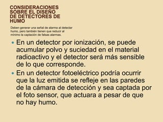 Consideraciones sobre el diseñode detectores de humoDeben generar una señal de alarma al detectar humo, pero también tienen que reducir al mínimo la captación de falsas alarmas. En un detector por ionización, se puede acumular polvo y suciedad en el material radioactivo y el detector será más sensible de lo que corresponde. En un detector fotoeléctrico podría ocurrir que la luz emitida se refleje en las paredes de la cámara de detección y sea captada por el foto sensor, que actuara a pesar de que no hay humo.