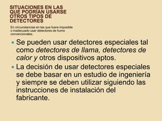 Situaciones en las que podrían usarse otros tipos de detectoresEn circunstancias en las que fuera imposible o inadecuado usar detectores de humo convencionales.Se pueden usar detectores especiales tal como detectores de llama, detectores de calor y otros dispositivos aptos.La decisión de usar detectores especiales se debe basar en un estudio de ingeniería y siempre se deben utilizar siguiendo las instrucciones de instalación del fabricante.