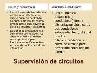 Supervisión de circuitosBifiliares (2 conductores)Tetrafilares (4 conductores)Los detectores bifilares toman alimentación eléctrica del mismo panel de control de alarmas, a través del mismo circuito con el cual envían la señal de iniciación de alarma.Debido a esta dependencia del circuito de iniciación, los detectores bifilares deben estar aprobados para funcionar específicamente con el panel de control con el que interactúan.Los detectores tetrafilares (4 conductores) toman alimentación eléctrica de dos conductores independientes y, al igual que los bifilares, producen un cierre de circuito para enviar una condición de alarma