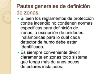 Pautas generales de definición de zonas.Si bien los reglamentos de protección contra incendio no contienen normas especificas para definición de zonas, a excepción de unidades inalámbricas para lo cual cada detector de humo debe estar Identificado. Es siempre conveniente dividir claramente en zonas todo sistema que tenga más de unos pocos detectores instalados.