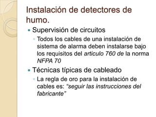 Instalación de detectores de humo.Supervisión de circuitosTodos los cables de una instalación de sistema de alarma deben instalarse bajo los requisitos del articulo 760 de la norma NFPA 70Técnicas típicas de cableadoLa regla de oro para la instalación de cables es: “seguir las instrucciones del fabricante”