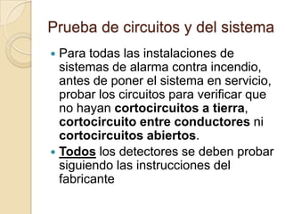 Prueba de circuitos y del sistemaPara todas las instalaciones de sistemas de alarma contra incendio, antes de poner el sistema en servicio, probar los circuitos para verificar que no hayan cortocircuitos a tierra, cortocircuito entre conductores ni cortocircuitos abiertos. Todoslos detectores se deben probar siguiendo las instrucciones del fabricante